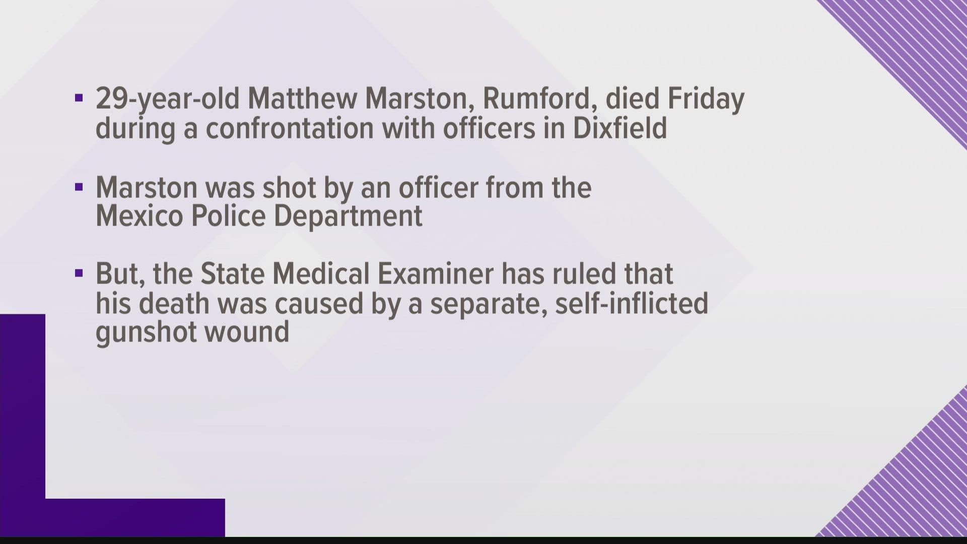 Matthew Marston was shot by an officer on Friday night, but the State Medical Examiner determined his death was related to a separate self-inflicted gunshot wound.